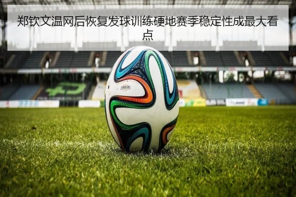 郑钦文温网后恢复发球训练硬地赛季稳定性成最大看点